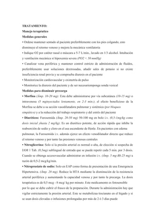 TRATAMIENTO:
Manejo terapéutico
Medidas generales
• Ordene mantener sentado al paciente preferiblemente con los pies colgando, esto
disminuye el retorno venoso y mejora la mecánica ventilatoria
• Indique O2 por catéter nasal o máscara a 5-7 L/min., lavado en 1/3 alcohol. Intubación
y ventilación mecánica si hipoxemia severa (PO2 < 50 mmHg)
• Canalizar vena periférica y mantener control estricto de administración de fluidos,
preferiblemente usar soluciones dextrosadas, añadir sales de potasio si no existe
insuficiencia renal previa y se comprueba diuresis en el paciente
• Monitorización cardiovascular y oximetría de pulso
• Monitorice la diuresis del paciente y de ser necesariomponga sonda vesical
Medidas para disminuir precarga
• Morfina (Ámp. 10-20 mg): Esta debe administrarse por vía subcutánea (10-15 mg) o
intravenosa (5 mginyectados lentamente, en 2-3 min.); el efecto beneficioso de la
Morfina se debe a su acción vasodilatadora pulmonar y sistémica (por bloqueo
simpático) y a la reducción del trabajo respiratorio y del estrés del paciente
• Diuréticos: Furosemida (Ámp. 20-50 mg) 50-100 mg en bolo i.v. (0,5-1mg/kg como
dosis inicial yhasta 2 mg/kg). Es un diurético potente, de acción rápida que inhibe la
reabsorción de sodio y cloro en el asa ascendente de Henle. En pacientes con edema
pulmonar, la Furosemida i.v. además ejerce un efecto venodilatador directo que reduce
el retorno venoso y por tanto las presiones venosas centrales
• Nitroglicerina: Solo si la presión arterial es normal o alta, de elección si sospecha de
IAM 1 Tab. (0,5mg) sublingual de entrada que se puede repetir cada 5 min. por 3 dosis.
Cuando se obtenga accesovascular administrar en infusión i.v. (Ámp. 5 mg-Bb.25 mg) a
razón de 0,5-2 mcg/kg/min.
• Nitroprusiato de sodio: Solo en EAP como forma de presentación de una Emergencia
Hipertensiva. (Ámp. 20 mg). Reduce la HTA mediante la disminución de la resistencia
arterial periférica y aumentando la capacidad venosa y por tanto la precarga. La dosis
terapéutica es de 0,5 mcg - 8 mcg/ kg por minuto. Este medicamento es fotosensible
por lo que se debe cubrir el frasco de la preparación. Durante la administración hay que
vigilar estrictamente la presión arterial. Este se metabolizaa tiocianato en el hígado y si
se usan dosis elevadas o infusiones prolongadas por más de 2 ó 3 días puede
 