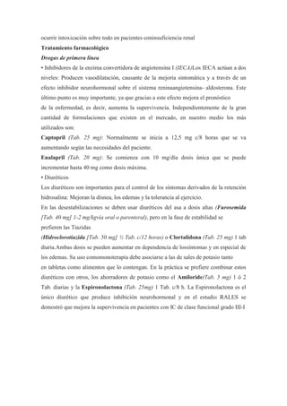 ocurrir intoxicación sobre todo en pacientes coninsuficiencia renal
Tratamiento farmacológico
Drogas de primera línea
• Inhibidores de la enzima convertidora de angiotensina I (IECA)Los IECA actúan a dos
niveles: Producen vasodilatación, causante de la mejoría sintomática y a través de un
efecto inhibidor neurohormonal sobre el sistema reninaangiotensina- aldosterona. Este
último punto es muy importante, ya que gracias a este efecto mejora el pronóstico
de la enfermedad, es decir, aumenta la supervivencia. Independientemente de la gran
cantidad de formulaciones que existen en el mercado, en nuestro medio los más
utilizados son:
Captopril (Tab. 25 mg): Normalmente se inicia a 12,5 mg c/8 horas que se va
aumentando según las necesidades del paciente.
Enalapril (Tab. 20 mg): Se comienza con 10 mg/día dosis única que se puede
incrementar hasta 40 mg como dosis máxima.
• Diuréticos
Los diuréticos son importantes para el control de los síntomas derivados de la retención
hidrosalina: Mejoran la disnea, los edemas y la tolerancia al ejercicio.
En las desestabilizaciones se deben usar diuréticos del asa a dosis altas (Furosemida
[Tab. 40 mg] 1-2 mg/kgvía oral o parenteral), pero en la fase de estabilidad se
prefieren las Tiazidas
(Hidroclorotiazida [Tab. 50 mg] ½ Tab. c/12 horas) o Clortalidona (Tab. 25 mg) 1 tab
diaria.Ambas dosis se pueden aumentar en dependencia de lossíntomas y en especial de
los edemas. Su uso comomonoterapia debe asociarse a las de sales de potasio tanto
en tabletas como alimentos que lo contengan. En la práctica se prefiere combinar estos
diuréticos con otros, los ahorradores de potasio como el Amiloride(Tab. 5 mg) 1 ó 2
Tab. diarias y la Espironolactona (Tab. 25mg) 1 Tab. c/8 h. La Espironolactona es el
único diurético que produce inhibición neurohormonal y en el estudio RALES se
demostró que mejora la supervivencia en pacientes con IC de clase funcional grado III-I
 