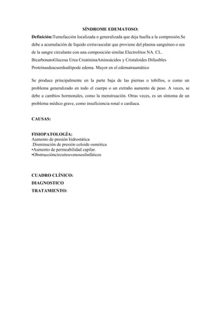 SÍNDROME EDEMATOSO:
Definición:Tumefacción localizada o generalizada que deja huella a la compresión.Se
debe a acumulación de líquido extravascular que proviene del plasma sanguíneo o sea
de la sangre circulante con una composición similar.Electrolitos NA. CL.
BicarbonatoGlucosa Urea CreatininaAminoácidos y Cristaloides Difusibles
Proteínasdeacuerdoaltipode edema. Mayor en el edematraumático

Se produce principalmente en la parte baja de las piernas o tobillos, o como un
problema generalizado en todo el cuerpo o un extraño aumento de peso. A veces, se
debe a cambios hormonales, como la menstruación. Otras veces, es un síntoma de un
problema médico grave, como insuficiencia renal o cardiaca.


CAUSAS:


FISIOPATOLOGÍA:
Aumento de presión hidrostática
.Disminución de presión coloide osmótica
•Aumento de permeabilidad capilar.
•Obstruccióncircuitosvenososlinfáticos



CUADRO CLÍNICO:
DIAGNOSTICO
TRATAMIENTO:
 