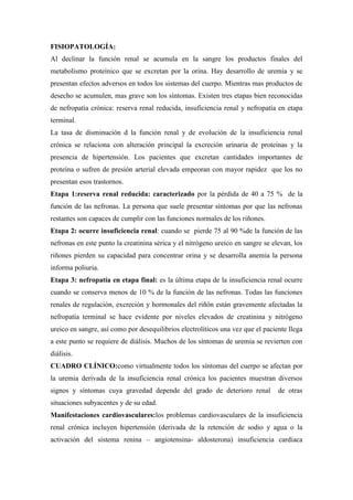 FISIOPATOLOGÍA:
Al declinar la función renal se acumula en la sangre los productos finales del
metabolismo proteínico que se excretan por la orina. Hay desarrollo de uremia y se
presentan efectos adversos en todos los sistemas del cuerpo. Mientras mas productos de
desecho se acumulen, mas grave son los síntomas. Existen tres etapas bien reconocidas
de nefropatía crónica: reserva renal reducida, insuficiencia renal y nefropatía en etapa
terminal.
La tasa de disminución d la función renal y de evolución de la insuficiencia renal
crónica se relaciona con alteración principal la excreción urinaria de proteínas y la
presencia de hipertensión. Los pacientes que excretan cantidades importantes de
proteína o sufren de presión arterial elevada empeoran con mayor rapidez que los no
presentan esos trastornos.
Etapa 1:reserva renal reducida: caracterizado por la pérdida de 40 a 75 % de la
función de las nefronas. La persona que suele presentar síntomas por que las nefronas
restantes son capaces de cumplir con las funciones normales de los riñones.
Etapa 2: ocurre insuficiencia renal: cuando se pierde 75 al 90 %de la función de las
nefronas en este punto la creatinina sérica y el nitrógeno ureico en sangre se elevan, los
riñones pierden su capacidad para concentrar orina y se desarrolla anemia la persona
informa poliuria.
Etapa 3: nefropatía en etapa final: es la última etapa de la insuficiencia renal ocurre
cuando se conserva menos de 10 % de la función de las nefronas. Todas las funciones
renales de regulación, excreción y hormonales del riñón están gravemente afectadas la
nefropatía terminal se hace evidente por niveles elevados de creatinina y nitrógeno
ureico en sangre, así como por desequilibrios electrolíticos una vez que el paciente llega
a este punto se requiere de diálisis. Muchos de los síntomas de uremia se revierten con
diálisis.
CUADRO CLÍNICO:como virtualmente todos los síntomas del cuerpo se afectan por
la uremia derivada de la insuficiencia renal crónica los pacientes muestran diversos
signos y síntomas cuya gravedad depende del grado de deterioro renal             de otras
situaciones subyacentes y de su edad.
Manifestaciones cardiovasculares:los problemas cardiovasculares de la insuficiencia
renal crónica incluyen hipertensión (derivada de la retención de sodio y agua o la
activación del sistema renina – angiotensina- aldosterona) insuficiencia cardiaca
 