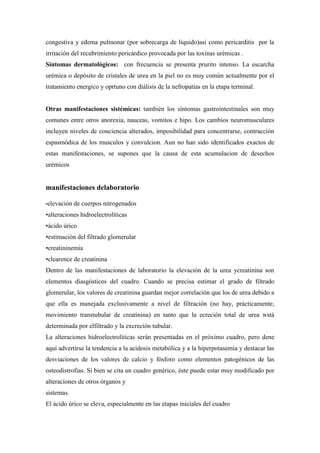 congestiva y edema pulmonar (por sobrecarga de liquido)asi como pericarditis por la
irritación del recubrimiento pericárdico provocada por las toxinas urémicas .
Síntomas dermatológicos: con frecuencia se presenta prurito intenso. La escarcha
urémica o depósito de cristales de urea en la piel no es muy común actualmente por el
tratamiento energico y oprtuno con diálisis de la nefropatías en la etapa terminal.


Otras manifestaciones sistémicas: también los síntomas gastrointestinales son muy
comunes entre otros anorexia, nauceas, vomitos e hipo. Los cambios neuromusculares
incluyen niveles de conciencia alterados, imposibilidad para concentrarse, contracción
espasmódica de los musculos y convulcion. Aun no han sido identificados exactos de
estas manifestaciones, se supones que la causa de esta acumulacion de desechos
urémicos


manifestaciones delaboratorio

•elevación   de cuerpos nitrogenados
•alteraciones hidroelectrolíticas
•ácido úrico
•estimación del filtrado glomerular
•creatininemia
•clearence de creatinina
Dentro de las manifestaciones de laboratorio la elevación de la urea ycreatinina son
elementos diasgósticos del cuadro. Cuando se precisa estimar el grado de filtrado
glomerular, los valores de creatinina guardan mejor correlación que los de urea debido a
que ella es manejada exclusivamente a nivel de filtración (no hay, prácticamente,
movimiento transtubular de creatinina) en tanto que la ecreción total de urea wstá
determinada por elfiltrado y la excreción tubular.
La alteraciones hidroelectrolíticas serán presentadas en el próximo cuadro, pero dene
aquí advertirse la tendencia a la acidosis metabólica y a la hiperpotasemia y destacar las
desviaciones de los valores de calcio y fósforo como elementos patogénicos de las
osteodistrofias. Si bien se cita un cuadro genérico, éste puede estar muy modificado por
alteraciones de otros órganos y
sistemas.
El ácido úrico se eleva, especialmente en las etapas iniciales del cuadro
 