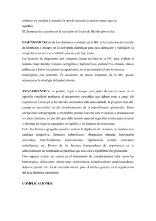 urémico, en estadíos avanzados la tasa de aumento es mucho menor que en
aquéllos.
El clearence de creatinina es el marcador de la tasa de filtrado glomerular.


DIAGNOSTICO:Uno de los elementos constante en la IRC es la reduccion del tamaño
de losriñones ( excepto en la nefropatía diabética) para cuya detección y valoración la
ecografía es un recurso confiable, inocuo y de bajo costo.
Las técnicas de diagnóstico por imágenes tienen utilidad en la IRC para evaluar el
tamaño renal, detectar lesiones corregibles ( hidronefrosis, pielonefritis crónica, litiasis
piélica,etc.) Salvo situaciones excepcionales, no se recomienda el uso de técnicas
radiológicas con contraste. En ocasiones, en etapas tempranas de la IRC, puede
reconocerse la etiología del padecimiento.


TRATAMIENTO:Si es posible llegar a tiempo para poder definir la causa de la
agresión renaldebe realizarse el tratamiento específico que deberá estar a cargo del
especialista. Como ya se ha referido, alcanzada cierta masa dañada, la progresividad del
cuadro es inexorable vía del establecimiento de la hiperfiltración glomerular. Otras
alteraciones sobragregadas y reversibles pueden acelerar esta evolución o desencadenar
el cuadro terminal, es por ello que debe tenerse especial sagacidad clínica para detectar
y eliminar los factores agregados corregibles y los factores favorecedores.
Entre los factores agregados pueden contarse la depleción de volúmen, la insuficiencia
cardíaca congestiva, fármacos        nefrotóxicos, obstrucción      urinaria,     hipotensión
ortostática,   hiperfosfatemia,    hipercalcemia,    hipertensión     arterial,    contrastes
radiológicos, etc. Dentro de los factores favorecedores de importancia es la
administración no controlada de proteínas que conlleva a hiperfiltración glomerular.
Otro aspecto a tener en cuenta es el tratamiento de complicaciones tales como las
hemorragias, infecciones, alteraciones nutricionales, complicaciones cardiovasculares,
derrame pleural, etc. Es de marcado interés, para el médico general, es el seguimiento
del plan dietético nutricional.


COMPLICACIONES:
 