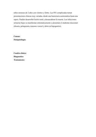 niños menores de 2 años con vómitos y fiebre. Las ITU complicadas tienen
presentaciones clínicas muy variadas, desde una bacteriuria asintomática hasta una
sepsis. Pueden desarrollar lesión renal y desencadenar la muerte. Las infecciones
urinarias bajas se manifiestan sintomáticamente y presentan el síndrome miccional
(disuria, polaquiuria, tenesmo vesical y dolor en hipogastrio),




Causas:
Fisiopatología:




Cuadro clínico:
Diagnostico
Tratamiento:
 