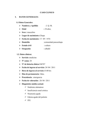 CASO CLINICO

I.      DATOS GENERALES:

 1.1 Datos Generales:
         Nombres y Apellido            : J. Q. M.
         Edad                         : 34 años.
         Sexo : masculino
         Lugar de nacimiento :Chupa
         Fecha de nacimiento: 17/ 09 / 1974
         Domicilio                    :comunidad puncuchupa
         Estado civil                 : soltero
         Ocupación                    : albañil

     1.2. Datos clínicos:
         Servicio :medicina
         Nº cama: 28
         N° de historia clínica:346767
         Fecha de ingreso al servicio: 24/ 04 / 2011
         Hora de ingreso al servicio:15:00 hrs
         Días de permanencia: 3días.
         Procedencia : emergencia
         Fecha de valoración : 26/ 04 / 2011
         Diagnóstico médico actual:
                Síndrome edematoso
                Insuficiencia renal crónica
                Neumonía aguda
                Edema agudo del pulmón
                ITU
 