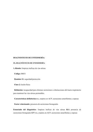 DIAGNOSTICOS DE ENFERMERÍA:

IX.-DIAGNÓSTICOS DE ENFERMERÍA:


1.-Rotulo: limpieza ineficaz de vías aéreas

 Código: 00031

 Dominio 11: seguridad/protección

 Clase 2: lesión física

 Definición: incapacidad para eliminar secreciones u obstrucciones del tracto respiratorio
para mantener las vías aéreas permeables.

 Características definitorias:tos, crepitos en ACP, secreciones amarillentas y espesas

 Factor relacionado: presencia de secreciones bronquiales

Enunciado del diagnóstico: limpieza ineficaz de vías aéreas R/A presencia de
secreciones bronquiales E/V tos, crepitos en ACP, secreciones amarillentas y espesas
 