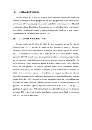 II.   MOTIVO DE INGRESO:

   Paciente adulto de 34 años de edad de sexo masculino ingresa procedente del
servicio de emergencia traído por personal de salud por presentar edema de miembros
superiores e inferiores que progresa de forma ascendente, acompañado por su dificultad
respiratoria, cefalea, dificultad de deambulación por el cual se hospitaliza en el servicio
de medicina con diagnostico medico: Síndrome edematoso, Insuficiencia renal crónica,
Neumonía aguda, Edema agudo del pulmón, ITU

III.   SITUACION PROBLEMÁTICA:

   Paciente adulto de 34 años de edad de sexo masculino en su 3er día de
hospitalización en el servicio de medicina con diagnostico medico: Síndrome
edematoso, Insuficiencia renal crónica, Neumonía aguda, Edema agudo del pulmón,
ITU. Se encuentra en su unidad en la cama Nº 28 en posición decúbito ventral,
despierto, LOTEP, en mal estado general, regular estado de hidratación, , reglar estado
de nutrición, mal estado de higiene, se encuentra ansioso, impotente refiere dolor “me
duele mucho mi cintura cuando me siento” a la observación presenta cuero cabelludo
sucio, piel con presencia de cianosis, presenta edema facial, conjuntivas rosadas,
mucosas orales secas, con dentadura incompleta, cuello cilíndrico móvil, presenta tos
eficaz con secreciones espesas y amarillentas en regular cantidad, se observa
tumoración entóraxposterior. A la auscultación de ambos campos pulmonares presenta
disnea, fatiga, FR: 44 X’, crepitos, abdomen blando depresible con ruidos hidroaereos
normales, en ambos miembros superiores presenta edema, se observa presencia de via
periférica en miembro superior izquierdo perfundiendo ClNa 9 % a XXX gts X’,
genitales en regular estado de higiene con presencia de sonda vesical y bolsa colectora
drenando 200 cc de orina de color amarillenta, presenta inmovilidad en miembros
inferiores con presencia de edema.
 