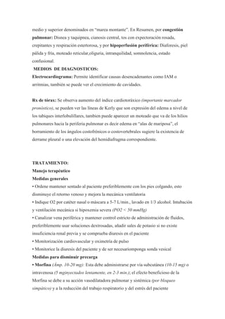 medio y superior denominados en “marea montante”. En Resumen, por congestión
pulmonar: Disnea y taquipnea, cianosis central, tos con expectoración rosada,
crepitantes y respiración estertorosa, y por hipoperfusión periférica: Diaforesis, piel
pálida y fría, moteado reticular,oliguria, intranquilidad, somnolencia, estado
confusional.
MEDIOS DE DIAGNOSTICOS:
Electrocardiograma: Permite identificar causas desencadenantes como IAM o
arritmias, también se puede ver el crecimiento de cavidades.


Rx de tórax: Se observa aumento del índice cardiotoráxico (importante marcador
pronóstico), se pueden ver las líneas de Kerly que son expresión del edema a nivel de
los tabiques interlobulillares, tambien puede aparecer un moteado que va de los hilios
pulmonares hacia la periferia pulmonar es decir edema en “alas de mariposa”, el
borramiento de los ángulos costofrénicos o costovertebrales sugiere la existencia de
derrame pleural o una elevación del hemidiafragma correspondiente.




TRATAMIENTO:
Manejo terapéutico
Medidas generales
• Ordene mantener sentado al paciente preferiblemente con los pies colgando, esto
disminuye el retorno venoso y mejora la mecánica ventilatoria
• Indique O2 por catéter nasal o máscara a 5-7 L/min., lavado en 1/3 alcohol. Intubación
y ventilación mecánica si hipoxemia severa (PO2 < 50 mmHg)
• Canalizar vena periférica y mantener control estricto de administración de fluidos,
preferiblemente usar soluciones dextrosadas, añadir sales de potasio si no existe
insuficiencia renal previa y se comprueba diuresis en el paciente
• Monitorización cardiovascular y oximetría de pulso
• Monitorice la diuresis del paciente y de ser necesariomponga sonda vesical
Medidas para disminuir precarga
• Morfina (Ámp. 10-20 mg): Esta debe administrarse por vía subcutánea (10-15 mg) o
intravenosa (5 mginyectados lentamente, en 2-3 min.); el efecto beneficioso de la
Morfina se debe a su acción vasodilatadora pulmonar y sistémica (por bloqueo
simpático) y a la reducción del trabajo respiratorio y del estrés del paciente
 