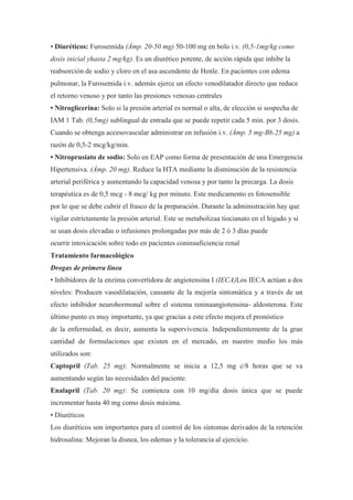 • Diuréticos: Furosemida (Ámp. 20-50 mg) 50-100 mg en bolo i.v. (0,5-1mg/kg como
dosis inicial yhasta 2 mg/kg). Es un diurético potente, de acción rápida que inhibe la
reabsorción de sodio y cloro en el asa ascendente de Henle. En pacientes con edema
pulmonar, la Furosemida i.v. además ejerce un efecto venodilatador directo que reduce
el retorno venoso y por tanto las presiones venosas centrales
• Nitroglicerina: Solo si la presión arterial es normal o alta, de elección si sospecha de
IAM 1 Tab. (0,5mg) sublingual de entrada que se puede repetir cada 5 min. por 3 dosis.
Cuando se obtenga accesovascular administrar en infusión i.v. (Ámp. 5 mg-Bb.25 mg) a
razón de 0,5-2 mcg/kg/min.
• Nitroprusiato de sodio: Solo en EAP como forma de presentación de una Emergencia
Hipertensiva. (Ámp. 20 mg). Reduce la HTA mediante la disminución de la resistencia
arterial periférica y aumentando la capacidad venosa y por tanto la precarga. La dosis
terapéutica es de 0,5 mcg - 8 mcg/ kg por minuto. Este medicamento es fotosensible
por lo que se debe cubrir el frasco de la preparación. Durante la administración hay que
vigilar estrictamente la presión arterial. Este se metabolizaa tiocianato en el hígado y si
se usan dosis elevadas o infusiones prolongadas por más de 2 ó 3 días puede
ocurrir intoxicación sobre todo en pacientes coninsuficiencia renal
Tratamiento farmacológico
Drogas de primera línea
• Inhibidores de la enzima convertidora de angiotensina I (IECA)Los IECA actúan a dos
niveles: Producen vasodilatación, causante de la mejoría sintomática y a través de un
efecto inhibidor neurohormonal sobre el sistema reninaangiotensina- aldosterona. Este
último punto es muy importante, ya que gracias a este efecto mejora el pronóstico
de la enfermedad, es decir, aumenta la supervivencia. Independientemente de la gran
cantidad de formulaciones que existen en el mercado, en nuestro medio los más
utilizados son:
Captopril (Tab. 25 mg): Normalmente se inicia a 12,5 mg c/8 horas que se va
aumentando según las necesidades del paciente.
Enalapril (Tab. 20 mg): Se comienza con 10 mg/día dosis única que se puede
incrementar hasta 40 mg como dosis máxima.
• Diuréticos
Los diuréticos son importantes para el control de los síntomas derivados de la retención
hidrosalina: Mejoran la disnea, los edemas y la tolerancia al ejercicio.
 