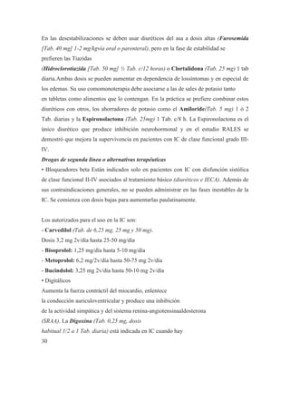 En las desestabilizaciones se deben usar diuréticos del asa a dosis altas (Furosemida
[Tab. 40 mg] 1-2 mg/kgvía oral o parenteral), pero en la fase de estabilidad se
prefieren las Tiazidas
(Hidroclorotiazida [Tab. 50 mg] ½ Tab. c/12 horas) o Clortalidona (Tab. 25 mg) 1 tab
diaria.Ambas dosis se pueden aumentar en dependencia de lossíntomas y en especial de
los edemas. Su uso comomonoterapia debe asociarse a las de sales de potasio tanto
en tabletas como alimentos que lo contengan. En la práctica se prefiere combinar estos
diuréticos con otros, los ahorradores de potasio como el Amiloride(Tab. 5 mg) 1 ó 2
Tab. diarias y la Espironolactona (Tab. 25mg) 1 Tab. c/8 h. La Espironolactona es el
único diurético que produce inhibición neurohormonal y en el estudio RALES se
demostró que mejora la supervivencia en pacientes con IC de clase funcional grado III-
IV.
Drogas de segunda línea o alternativas terapéuticas
• Bloqueadores beta Están indicados solo en pacientes con IC con disfunción sistólica
de clase funcional II-IV asociados al tratamiento básico (diuréticos e IECA). Además de
sus contraindicaciones generales, no se pueden administrar en las fases inestables de la
IC. Se comienza con dosis bajas para aumentarlas paulatinamente.


Los autorizados para el uso en la IC son:
- Carvedilol (Tab. de 6,25 mg, 25 mg y 50 mg).
Dosis 3,2 mg 2v/día hasta 25-50 mg/día
- Bisoprolol: 1,25 mg/día hasta 5-10 mg/día
- Metoprolol: 6,2 mg/2v/día hasta 50-75 mg 2v/día
- Bucindolol: 3,25 mg 2v/día hasta 50-10 mg 2v/día
• Digitálicos
Aumenta la fuerza contráctil del miocardio, enlentece
la conducción auriculoventricular y produce una inhibición
de la actividad simpática y del sistema renina-angiotensinaaldosterona
(SRAA). La Digoxina (Tab. 0,25 mg, dosis
habitual 1/2 a 1 Tab. diaria) está indicada en IC cuando hay
30
 