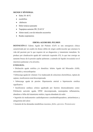 SIGNOS Y SÍNTOMAS:
       fiebre 39- 40 ºC
       escalofríos
        diaforesis
       Dolor torácico punzante
       Taquipnea aumento FR: 25-45 X’
       Aleteo nasal y uso de músculos accesorios
       Ruidos respiratorios


                          EDEMA AGUDO DEL PULMON
DEFINICIÓN:El Edema Agudo del Pulmón (EAP) es una emergencia clínica
caracterizada por un cuadro de disnea súbito de origen cardiovascular que amenaza la
vida del paciente por lo que requiere de un diagnostico y tratamiento inmediato. Se
produce por claudicación aguda del ventrículo izquierdo (VI), lo que trae consigo un
aumento brusco de la presión capilar pulmonar y acúmulo de líquido (trasudado) en el
intersticio pulmonar y los alveolos.
ETIOLOGÍA
• Disfunción aguda sistólica y/o diastólica: Infarto Agudo del Miocardio (IAM),
miocarditis y miocardiopatías
• Sobrecarga aguda de volumen: Uso inadecuado de soluciones electrolíticas, ruptura de
septum, insuficiencia renal descompensada
• Sobrecarga aguda de presión: Hipertensión arterial o hipertensión sistólica
significativa
• Insuficiencia cardiaca crónica agudizada por factores desencadenantes como:
Fibrilación auricular aguda, EPOC descompensada, neumopatías inflamatorias,
abandono o fallas del tratamiento médico, ingesta abundante de sodio
• Ingestión de medicamentos cardiodepresores comobetabloqueadores, antiarrítmicos y
antagonistas del calcio
• Aumento de las demandas metabólicas (anemias, fiebre, ejercicio, Tirotoxicosis)
 