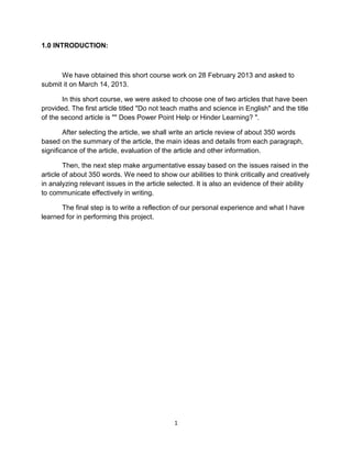 1
1.0 INTRODUCTION:
We have obtained this short course work on 28 February 2013 and asked to
submit it on March 14, 2013.
In this short course, we were asked to choose one of two articles that have been
provided. The first article titled "Do not teach maths and science in English" and the title
of the second article is "" Does Power Point Help or Hinder Learning? ".
After selecting the article, we shall write an article review of about 350 words
based on the summary of the article, the main ideas and details from each paragraph,
significance of the article, evaluation of the article and other information.
Then, the next step make argumentative essay based on the issues raised in the
article of about 350 words. We need to show our abilities to think critically and creatively
in analyzing relevant issues in the article selected. It is also an evidence of their ability
to communicate effectively in writing.
The final step is to write a reflection of our personal experience and what I have
learned for in performing this project.
 