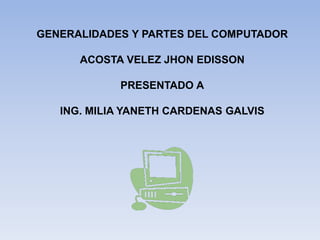GENERALIDADES Y PARTES DEL COMPUTADOR
ACOSTA VELEZ JHON EDISSON
PRESENTADO A
ING. MILIA YANETH CARDENAS GALVIS
 