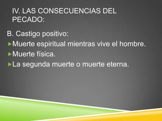 IV. LAS CONSECUENCIAS DEL
PECADO:
B. Castigo positivo:
Muerte espiritual mientras vive el hombre.
Muerte física.
La segunda muerte o muerte eterna.
 