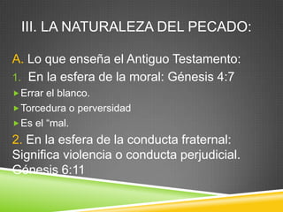 III. LA NATURALEZA DEL PECADO:
A. Lo que enseña el Antiguo Testamento:
1. En la esfera de la moral: Génesis 4:7
Errar el blanco.
Torcedura o perversidad
Es el “mal.
2. En la esfera de la conducta fraternal:
Significa violencia o conducta perjudicial.
Génesis 6:11
 