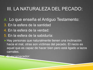 III. LA NATURALEZA DEL PECADO:
A. Lo que enseña el Antiguo Testamento:
3. En la esfera de la santidad
4. En la esfera de la verdad:
5. En la esfera de la sabiduría:
 Hay personas que naturalmente tienen una inclinación
hacia el mal, otras son víctimas del pecado. El necio es
aquel que es capaz de hacer bien pero está ligado a lazos
carnales.
 El escarnecedor:
 
