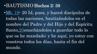 •BAUTISMO Hechos 2: 38
•Mt. 19- 20 Id, pues, y haced discípulos de
todas las naciones, bautizándolos en el
nombre del Padre y del Hijo y del Espíritu
Santo,20enseñándoles a guardar todo lo
que os he mandado; y he aquí, yo estoy con
vosotros todos los días, hasta el fin del
mundo.
 
