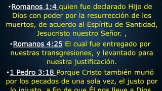 •Romanos 1:4 quien fue declarado Hijo de
Dios con poder por la resurrección de los
muertos, de acuerdo al Espíritu de Santidad,
Jesucristo nuestro Señor. ,
•Romanos 4:25 El cual fue entregado por
nuestras transgresiones, y levantado para
nuestra justificación.
•1 Pedro 3:18 Porque Cristo también murió
por los pecados de una sola vez, el justo por
 