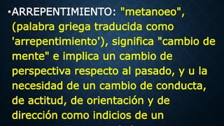 •ARREPENTIMIENTO: "metanoeo",
(palabra griega traducida como
'arrepentimiento'), significa "cambio de
mente" e implica un cambio de
perspectiva respecto al pasado, y u la
necesidad de un cambio de conducta,
de actitud, de orientación y de
dirección como indicios de un
 