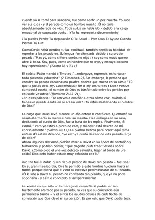 cuando yo la tomé para saludarlo, fue como sentir un pez muerto. Yo pude
ver sus ojos - y él parecía como un hombre muerto. Él no tenía
absolutamente nada de vida. Toda su luz se había ido - debido a la carga
emocional de su pecado oculto. ¡Y la luz representa discernimiento!
¡Tu puedes Perder Tu Reputación O Tu Salud – Pero Dios Te Ayude Cuando
Pierdas Tu Luz!
Como David había perdido su luz espiritual, también perdió su habilidad de
reprobar a los pecadores. Su lengua fue silenciada debido a su propio
pecado: "Mas yo, como si fuera sordo, no oigo; Y soy como mudo que no
abre la boca. Soy, pues, como un hombre que no oye, y en cuya boca no
hay reprensiones." (Salmo 38:13,14).
El apóstol Pablo mandó a Timoteo," ...redarguye, reprende, exhorta con
toda paciencia y doctrina" (2 Timoteo 4:2). Sin embargo, la persona que
encubre su pecado escucha una palabra distinta que truena en su alma: "Tú
que te jactas de la ley, ¿con infracción de la ley deshonras a Dios? Porque
como está escrito, el nombre de Dios es blasfemado entre los gentiles por
causa de vosotros" (Romanos 2:23-24).
¿En otras palabras: "Te atreves a enseñar a otros cómo vivir, cuándo tú
tienes un pecado oculto en tu propia vida? ¡Tú estás blasfemando el nombre
de Dios!"
La carga que David llevó durante un año entero lo costó caro. Quebrantó su
salud, atormentó su mente e hirió su espíritu. Hizo estragos en su casa,
desilusionó al pueblo de Dios, fue la burla de los impíos. Finalmente, él
clamó, " Pero yo estoy a punto de caer, y mi dolor está delante de mí
continuamente " (Salmo 38:17). La palabra hebrea para "caer" aquí toma
énfasis ¡Él estaba diciendo, "yo estoy a punto de caer de esta pesada carga
de dolor!"
Ahora, algunos cristianos podrían mirar a David en su época de confusión y
turbulencia y podrían pensar, "Que tragedia pudo traer Satanás sobre
David. ¿Cómo pudo el una-vez delicado salmista, llegar al borde de una
caída? Dios debe haber estado muy enfadado con él."
¡No! No fue el diablo quien hizo el pecado de David tan pesado – fue Dios!
En su gran misericordia, Dios le permitió a este hombre hundiera hasta el
fondo, porque quería que él viera la excesiva pecaminosidad de su pecado.
¡Él le hizo a David su pecado no confesado tan pesado, que ya no podía
soportarlo - y así fue conducido al arrepentimiento!
La verdad es que sólo un hombre justo como David podría ser tan
fuertemente afectado por su pecado. Tú ves que su conciencia aún
permanecía blanda – y él sentía los agudos dolores de cada flecha de
convicción que Dios clavó en su corazón. Es por esto que David podía decir;
 