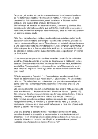 De pronto, el profeta vio que las mentes de estos hombres estaban llenas
de "toda forma de reptiles y bestias abominables…" (verso 10). Él está
describiendo fuerzas demoníacas, seres diabólicos. Y éstos se habían
infiltrado a la casa de Dios a través del ministerio!
Sin embargo, allí estaban los setenta ancianos, calmados y plácidos. Ellos
parecían adoradores buscando la guía del Señor, mostrando respeto por el
ministerio profético de Ezequiel. Pero en realidad, ellos estaban encubriendo
un secreto, pecado oculto!
Si te fijas, estos hombres habían estado realizando prácticas externas de
adoración en el ministerio del templo – sacrificando corderos, lavando sus
manos y entrando al lugar santo. Sin embargo, en realidad ellos pertenecen
a una sociedad secreta de adoradores del sol. Ellos emplean a prostitutas en
el templo para llorar a Tamuz, dios de la fertilidad. Y como parte del ritual
de adoración, estos ancianos supuestamente piadosos participan en hechos
de fornicación.
Lo peor de todo es que estos hombres no tenían convicción de su horrible
idolatría. Ahora, la ardiente presencia de Dios llenaba la habitación y ellos
estaban cómodamente sentados. Incapaces de oír o ver nada, totalmente
inmutables. Tu preguntarás: ¿cómo puede ser esto? Hay una sola razón:
ellos vieron su iniquidad como algo trivial. Se excusaban con que no era
gran cosa!
El Señor preguntó a Ezequiel: " …¿Es cosa liviana para la casa de Judá
hacer las abominaciones que hacen aquí?..." (Ezequiel 8:17). Dios estaba
diciendo: "Estos hombres son indiferentes por que ellos no ven el pecado
como yo lo veo – extremadamente pecaminoso. Para ellos era solo una
broma!"
Los setenta ancianos estaban convencidos de que Dios le había pestañeado
ente a su idolatría: "…Porque dicen ellos: No nos ve Jehová…" (verso 12).
Sin embargo, Dios hace una declaración poderosa a cerca de ellos. Él dice a
Ezequiel; "…he aquí que aplican el ramo a sus narices" (verso 17).
Este versículo describe un antiguo gesto de desprecio. Los israelitas
recogían una ramita, la rompían y la ponían bajo su nariz y la torcían. El
equivalente moderno sería para nosotroshurgarse la nariz con el dedo ante
alguien y decirle: "te tengo aquí".
Dios está diciendo a estos hombres: "Ustedes se sientan en mi casa,
escuchan la predicación ungida y experimentan la manifestación de mi
presencia - y sin embargo ustedes esconden pecados como si fuera cosa
pequeña. Ustedes no permiten a mi Espíritu convencerlos de pecado.
¡Ustedes están hurgando sus narices frente a mí!"
 