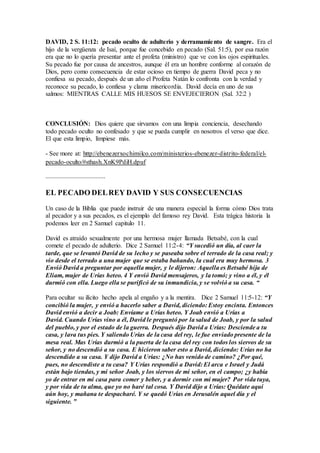 DAVID, 2 S. 11:12: pecado oculto de adulterio y derramamiento de sangre. Era el
hijo de la vergüenza de Isaí, porque fue concebido en pecado (Sal. 51:5), por esa razón
era que no lo quería presentar ante el profeta (ministro) que ve con los ojos espirituales.
Su pecado fue por causa de ancestros, aunque él era un hombre conforme al corazón de
Dios, pero como consecuencia de estar ocioso en tiempo de guerra David peca y no
confiesa su pecado, después de un año el Profeta Natán lo confronta con la verdad y
reconoce su pecado, lo confiesa y clama misericordia. David decía en uno de sus
salmos: MIENTRAS CALLE MIS HUESOS SE ENVEJECIERON (Sal. 32:2 )
CONCLUSIÓN: Dios quiere que sirvamos con una limpia conciencia, desechando
todo pecado oculto no confesado y que se pueda cumplir en nosotros el verso que dice.
El que esta limpio, límpiese más.
- See more at: http://ebenezerxochimilco.com/ministerios-ebenezer-distrito-federal/el-
pecado-oculto/#sthash.XnK9PdiH.dpuf
.....................................
EL PECADO DELREY DAVID Y SUS CONSECUENCIAS
Un caso de la Biblia que puede instruir de una manera especial la forma cómo Dios trata
al pecador y a sus pecados, es el ejemplo del famoso rey David. Esta trágica historia la
podemos leer en 2 Samuel capitulo 11.
David es atraído sexualmente por una hermosa mujer llamada Betsabé, con la cual
comete el pecado de adulterio. Dice 2 Samuel 11:2-4: “Y sucedió un día, al caer la
tarde, que se levantó David de su lecho y se paseaba sobre el terrado de la casa real; y
vio desde el terrado a una mujer que se estaba bañando, la cual era muy hermosa. 3
Envió David a preguntar por aquella mujer, y le dijeron: Aquella es Betsabé hija de
Eliam, mujer de Urías heteo. 4 Y envió David mensajeros, y la tomó; y vino a él, y él
durmió con ella. Luego ella se purificó de su inmundicia, y se volvió a su casa. “
Para ocultar su ilícito hecho apela al engaño y a la mentira. Dice 2 Samuel 11:5-12: “Y
concibió la mujer, y envió a hacerlo saber a David, diciendo: Estoy encinta. Entonces
David envió a decir a Joab: Envíame a Urías heteo. Y Joab envió a Urías a
David. Cuando Urías vino a él, David le preguntó por la salud de Joab, y por la salud
del pueblo, y por el estado de la guerra. Después dijo David a Urías: Desciende a tu
casa, y lava tus pies. Y saliendo Urías de la casa del rey, le fue enviado presente de la
mesa real. Mas Urías durmió a la puerta de la casa del rey con todos los siervos de su
señor, y no descendió a su casa. E hicieron saber esto a David, diciendo: Urías no ha
descendido a su casa. Y dijo David a Urías: ¿No has venido de camino? ¿Por qué,
pues, no descendiste a tu casa? Y Urías respondió a David: El arca e Israel y Judá
están bajo tiendas, y mi señor Joab, y los siervos de mi señor, en el campo; ¿y había
yo de entrar en mi casa para comer y beber, y a dormir con mi mujer? Por vida tuya,
y por vida de tu alma, que yo no haré tal cosa. Y David dijo a Urías: Quédate aquí
aún hoy, y mañana te despacharé. Y se quedó Urías en Jerusalén aquel día y el
siguiente. ”
 