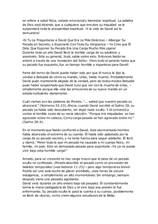 se refiere a salud física, estado emocionaly bienestar espiritual. La palabra
de Dios está diciendo que a cualquiera que encubre su iniquidad se le
suspenderá toda la prosperidad espiritual. ¡Y la vida de David así lo
demuestra!
¡Si Tu Le Preguntaras a David Que Era Lo Más Doloroso – Albergar Su
Pecado en Secreto, o Exponerlo Con Toda Su Vergüenza – Yo Creo que Él
Diría Que Exponer Su Pecado Era Una Carga Mucho Más Ligera!
Durante todo un año David llevó la terrible carga de su adulterio y
asesinato. Sólo su general, Joab, sabía sobre esto. Entonces Natán se
enteró a través de una revelación del Señor. ¡Pero todo el periodo hasta que
su pecado fue expuesto, fue un tiempo horrible y espantoso para David!
Parte del terror de David puede haber sido por que él nunca le dijo la
verdad a Betsabé de cómo su marido, Urías, había muerto. Probablemente
David pudo mantenerla alejada de la verdad, pero de todos modos Betsabé
pudo haber sospechado que David tuvo que ver con la muerte de Urías, –
simplemente porque ella veía las emociones de su nuevo marido en un
estado turbulento diariamente.
Cuán ciertas son las palabras de Moisés; "... sabed que vuestro pecado os
alcanzará." (Números 32:23). Ahora, cuando David escribió el Salmo 38, su
pecado ya había sido descubierto, sin dejar nada oculto. Y él comenzó a
contar el terrible costo de su necia elección: "Porque mis iniquidades se han
agravado sobre mi cabeza; Como carga pesada se han agravado sobre mí."
(Salmo 38:4).
En el momento que Natán confrontó a David, éste atormentado hombre
había alcanzado el extremo de su cuerda. Él había sido aplastado por la
carga de su pecado secreto, y no tenía fuerza para seguir adelante. Él lloró
y clamó, "Miren todo lo que mi pecado ha causado a mi cuerpo físico, mi
familia, mi país. Esto es demasiado pesado para soportarlo. ¡Yo ya no puedo
vivir bajo esta horrible carga!"
Amado, para un creyente no hay carga mayor que el peso de un pecado
oculto no confesado. ¡Moisés describió el pecado como un proveedor de
deleites temporales! (vea hebreos 11:25) – pero algo temporal es breve!
Podría ser una sola noche de placer prohibido, unas horas de oscura
indulgencia, o simplemente un alto momentáneo. Sin embargo, siempre
después viene una pesadez agobiante.
David vivió durante un año entero bajo tal pesadez. Él constantemente
temía la mano castigadora de Dios y el vivir bajo esa presión lo fue
enfermando. Su pecado oculto le pasó la cuenta a su cuerpo, posiblemente
se llenó de ulceras, como creen algunos estudiosos de la Biblia.
 