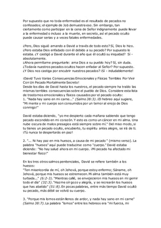 Por supuesto que no toda enfermedad es el resultado de pecados no
confesados; el ejemplo de Job demuestra eso. Sin embargo, tan
ciertamente como participar en la cena de Señor indignamente puede llevar
a la enfermedad o incluso a la muerte, en secreto, así el pecado oculto
puede causar serias y a veces fatales enfermedades.
¿Pero, Dios siguió amando a David a través de todo esto? Sí, Dios lo hizo.
¿Pero estaba Dios enfadado con él debido a su pecado? Por supuesto lo
estaba. ¿Y castigó a David durante el año que él ocultó su iniquidad? Sí -
absolutamente.
¿Ahora permítame preguntarle: ama Dios a su pueblo hoy? Sí, sin duda.
¿Todavía nuestros pecados ocultos hacen enfadar al Señor? Por supuesto.
¿Y Dios nos castiga por encubrir nuestros pecados? ¡Sí - indudablemente!
¡David Tuvo Varias Consecuencias Emocionales y Físicas Terribles Por Vivir
Con Un Pecado Mortalmente Secreto!
Desde los días de David hasta los nuestros, el pecado siempre ha traído las
mismas terribles consecuencias sobre el pueblo de Dios. Considere esta lista
de trastornos emocionales y físicos causados por el pecado oculto:
1. "Nada hay sano en mi carne..." (Salmo 38:3). ¡El hebreo aquí sugiere,
"Mi mente y mi cuerpo son consumidos por un temor al enojo de Dios
conmigo!"
David estaba diciendo, "yo me despierto cada mañana sabiendo que tengo
pecado escondido en mi corazón. Y esto es como un cáncer en mi alma. Una
nube oscura de malos presagios está siempre sobre mí." Del miso modo, si
tu tienes un pecado oculto, encubierto, tu espíritu antes alegre, se irá de ti.
¡Tú nunca te despertarás en paz!
2. "... Ni hay paz en mis huesos, a causa de mi pecado " (mismo verso). La
palabra "huesos" aquí puede traducirse como "cuerpo." David estaba
diciendo: "No hay salud ahora en mi cuerpo. ¡Mi pecado ha afectado mi
bienestar físico!"
En los tres otros salmos penitenciales, David se refiere también a los
huesos:
"Ten misericordia de mí, oh Jehová, porque estoy enfermo; Sáname, oh
Jehová, porque mis huesos se estremecen. Mi alma también está muy
turbada..." (6:2-3). "Mientras callé, se envejecieron mis huesos en mi gemir
todo el día" (32:3). "Hazme oír gozo y alegría, y se recrearán los huesos
que has abatido" (51:8). En pocas palabras, entre más tiempo David ocultó
su pecado, más débil se volvió su cuerpo.
3. "Porque mis lomos están llenos de ardor, y nada hay sano en mi carne"
(Salmo 38:7). La palabra "lomos" entre los hebreos era "mi fuerza, mi
 