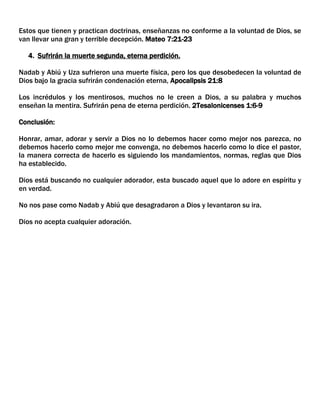 Estos que tienen y practican doctrinas, enseñanzas no conforme a la voluntad de Dios, se
van llevar una gran y terrible decepción. Mateo 7:21-23
4. Sufrirán la muerte segunda, eterna perdición.
Nadab y Abiú y Uza sufrieron una muerte física, pero los que desobedecen la voluntad de
Dios bajo la gracia sufrirán condenación eterna, Apocalipsis 21:8
Los incrédulos y los mentirosos, muchos no le creen a Dios, a su palabra y muchos
enseñan la mentira. Sufrirán pena de eterna perdición. 2Tesalonicenses 1:6-9
Conclusión:
Honrar, amar, adorar y servir a Dios no lo debemos hacer como mejor nos parezca, no
debemos hacerlo como mejor me convenga, no debemos hacerlo como lo dice el pastor,
la manera correcta de hacerlo es siguiendo los mandamientos, normas, reglas que Dios
ha establecido.
Dios está buscando no cualquier adorador, esta buscado aquel que lo adore en espíritu y
en verdad.
No nos pase como Nadab y Abiú que desagradaron a Dios y levantaron su ira.
Dios no acepta cualquier adoración.

 