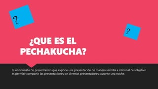 ¿QUE ES EL
PECHAKUCHA?
Es un formato de presentación que expone una presentación de manera sencilla e informal. Su objetivo
es permitir compartir las presentaciones de diversos presentadores durante una noche.
 