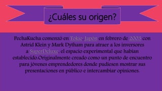 ¿Cuáles su origen?
PechaKucha comenzó en Tokio, Japón en febrero de 2003 con
Astrid Klein y Mark Dytham para atraer a los inversores
a SuperDeluxe, el espacio experimental que habían
establecido.Originalmente creado como un punto de encuentro
para jóvenes emprendedores donde pudiesen mostrar sus
presentaciones en público e intercambiar opiniones.
 