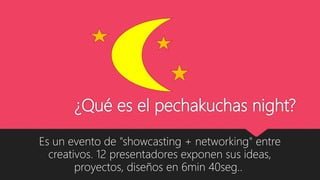 ¿Qué es el pechakuchas night?
Es un evento de "showcasting + networking" entre
creativos. 12 presentadores exponen sus ideas,
proyectos, diseños en 6min 40seg..
 