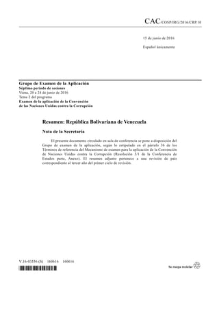 CAC/COSP/IRG/2016/CRP.10
15 de junio de 2016
Español únicamente
V.16-03556 (S) 160616 160616
*1603556*
Grupo de Examen de la Aplicación
Séptimo período de sesiones
Viena, 20 a 24 de junio de 2016
Tema 2 del programa
Examen de la aplicación de la Convención
de las Naciones Unidas contra la Corrupción
Resumen: República Bolivariana de Venezuela
Nota de la Secretaría
El presente documento circulado en sala de conferencia se pone a disposición del
Grupo de examen de la aplicación, según lo estipulado en el párrafo 36 de los
Términos de referencia del Mecanismo de examen para la aplicación de la Convención
de Naciones Unidas contra la Corrupción (Resolución 3/1 de la Conferencia de
Estados parte, Anexo). El resumen adjunto pertenece a una revisión de país
correspondiente al tercer año del primer ciclo de revisión.
 