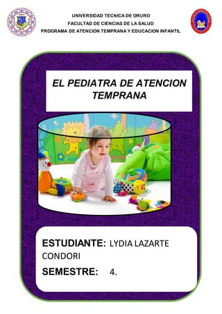 UNIVERSIDAD TECNICA DE ORURO
FACULTAD DE CIENCIAS DE LA SALUD
PROGRAMA DE ATENCION TEMPRANA Y EDUCACION INFANTIL
F
EL PEDIATRA DE ATENCION
TEMPRANA
ESTUDIANTE: LYDIA LAZARTE
CONDORI
SEMESTRE: 4.
 