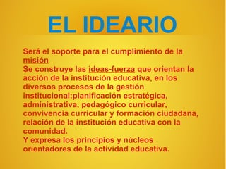 EL IDEARIO
Será el soporte para el cumplimiento de la
misión
Se construye las ideas-fuerza que orientan la
acción de la institución educativa, en los
diversos procesos de la gestión
institucional:planificación estratégica,
administrativa, pedagógico curricular,
convivencia curricular y formación ciudadana,
relación de la institución educativa con la
comunidad.
Y expresa los principios y núcleos
orientadores de la actividad educativa.
 