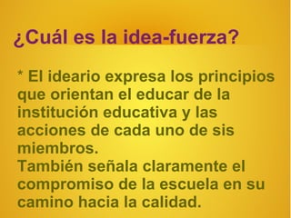 ¿Cuál es la idea-fuerza?
* El ideario expresa los principios
que orientan el educar de la
institución educativa y las
acciones de cada uno de sis
miembros.
También señala claramente el
compromiso de la escuela en su
camino hacia la calidad.
 