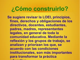 ¿Cómo construirlo?
Se sugiere revisar la LOEI, principios,
 fines, derechos y obligaciones de los
 directivos, docentes, estudiantes,
 padres, madres, representantes
 legales, en general de toda la
 comunidad educativa. Mediante la
 reflexión y los grupos de trabajo, se
 analizan y priorizan los que, se
 acuerdo con las condiciones
 institucionales, son más importantes
 para transformar la práctica
 