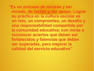 “Es un proceso de mirarse y ser
 mirado, de recibir y dar apoyo. Lograr
 su práctica en la cultura escolar es
 un reto, un compromiso, un desafío y
 una responsabilidad compartida por
 la comunidad educativa; con miras a
 reconocer aciertos que deben ser
 fortalecidos y falencias que deben
 ser superadas, para mejorar la
 calidad del servicio educativo”
 