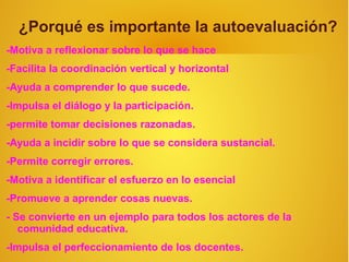¿Porqué es importante la autoevaluación?
-Motiva a reflexionar sobre lo que se hace
-Facilita la coordinación vertical y horizontal
-Ayuda a comprender lo que sucede.
-Impulsa el diálogo y la participación.
-permite tomar decisiones razonadas.
-Ayuda a incidir sobre lo que se considera sustancial.
-Permite corregir errores.
-Motiva a identificar el esfuerzo en lo esencial
-Promueve a aprender cosas nuevas.
- Se convierte en un ejemplo para todos los actores de la
   comunidad educativa.
-Impulsa el perfeccionamiento de los docentes.
 