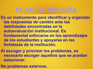 PLAN DE MEJORA
Es un instrumento para identificar y organizar
 las respuestas de cambio ante las
 debilidades encontradas en la
 autoevaluación institucional. Es
 fundamental enfocarse en los aprendizajes
 de los estudiantes y apoyarse en las
 fortalezas de la institución.
Al escoger y priorizar los problemas, es
 necesario escoger aquellos que se puedan
 solucionar.
No problemas externos.
 