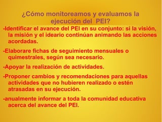 ¿Cómo monitoreamos y evaluamos la
              ejecución del PEI?
-Identificar el avance del PEI en su conjunto: si la visión,
  la misión y el ideario continúan animando las acciones
  acordadas.
-Elaborare fichas de seguimiento mensuales o
  quimestrales, según sea necesario.
-Apoyar la realización de actividades.
-Proponer cambios y recomendaciones para aquellas
  actividades que no hubieren realizado o estén
  atrasadas en su ejecución.
-anualmente informar a toda la comunidad educativa
  acerca del avance del PEI.
 