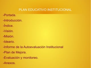 PLAN EDUCATIVO INSTITUCIONAL
-Portada.
-Introducción.
-Índice.
-Visión.
-Misión.
-Ideario.
-Informe de la Autoevaluación Institucional
-Plan de Mejora.
-Evaluación y monitoreo.
-Anexos.
 
