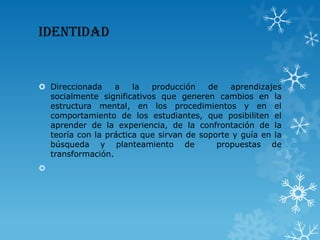 IDENTIDAD
 Direccionada a la producción de aprendizajes
socialmente significativos que generen cambios en la
estructura mental, en los procedimientos y en el
comportamiento de los estudiantes, que posibiliten el
aprender de la experiencia, de la confrontación de la
teoría con la práctica que sirvan de soporte y guía en la
búsqueda y planteamiento de propuestas de
transformación.

 