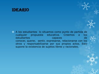 IDEARIO
 A los estudiantes lo situamos como punto de partida de
cualquier propuesta educativa. Creemos a los
estudiantes capaces de
conocer, querer, sentir, expresarse, relacionarse con los
otros y responsabilizarse por sus propios actos. Esto
supone la existencia de sujetos libres y racionales.
 