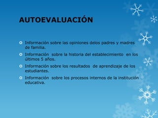 AUTOEVALUACIÓN
 Información sobre las opiniones delos padres y madres
de familia.
 Información sobre la historia del establecimiento en los
últimos 5 años.
 Información sobre los resultados de aprendizaje de los
estudiantes.
 Información sobre los procesos internos de la institución
educativa.
 