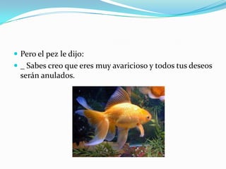  Pero el pez le dijo:
 _ Sabes creo que eres muy avaricioso y todos tus deseos

serán anulados.

 