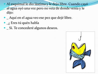  Al esquimal le dio lástima y le dejo libre. Cuando cayó

al agua oyó una voz pero no veía de donde venía y le
dijo:
 _ Aquí en el agua veo ese pez que dejé libre.
 _¿ Eres tú quén habla
 _ Sí. Te concederé algunos deseos.

 