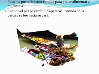  Pues me gustaría tener comida para poder alimentar a

mi familia
 Cuando el pez se zambulló apareció comida en la
barca y se fue hacia su casa.

 