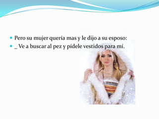  Pero su mujer quería mas y le dijo a su esposo:
 _ Ve a buscar al pez y pídele vestidos para mí.

 