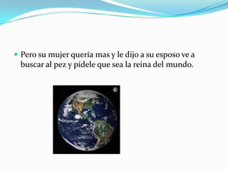  Pero su mujer quería mas y le dijo a su esposo ve a

buscar al pez y pídele que sea la reina del mundo.

 