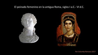 El peinado femenino en la antigua Roma, siglos I a.C.- VI d.C.
Por Columba Romana 2017
 